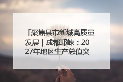 聚焦县市新城高质量发展｜成都邛崃：2027年地区生产总值突破550亿元、建成五百亿级园区