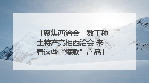聚焦西洽会｜数千种土特产亮相西洽会 来看这些“爆款”产品