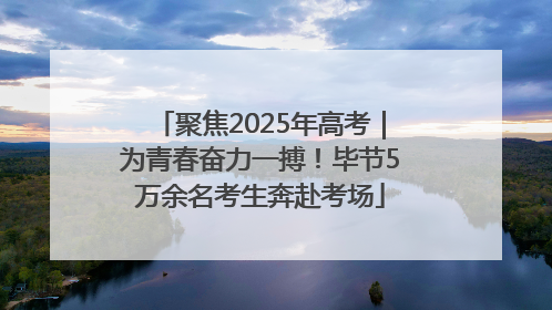 聚焦2025年高考｜为青春奋力一搏！毕节5万余名考生奔赴考场
