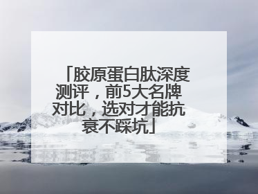 胶原蛋白肽深度测评，前5大名牌对比，选对才能抗衰不踩坑