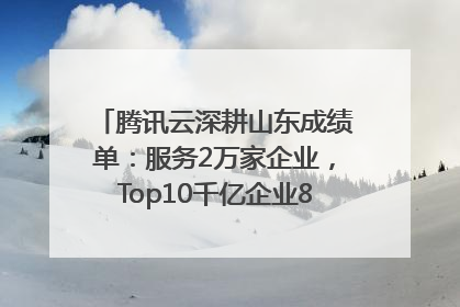 腾讯云深耕山东成绩单：服务2万家企业，Top10千亿企业8家选择腾讯云