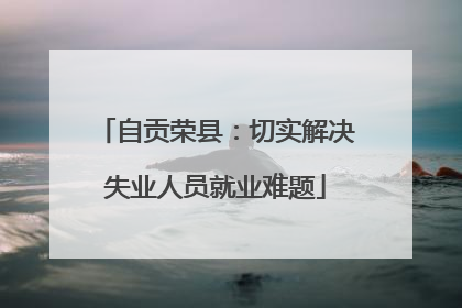 自贡荣县：切实解决失业人员就业难题