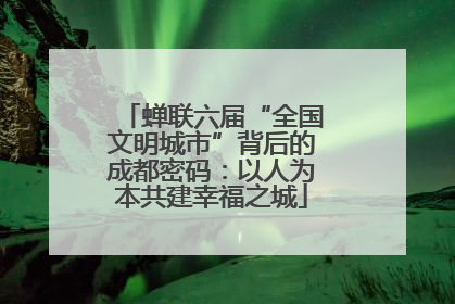 蝉联六届“全国文明城市”背后的成都密码：以人为本共建幸福之城