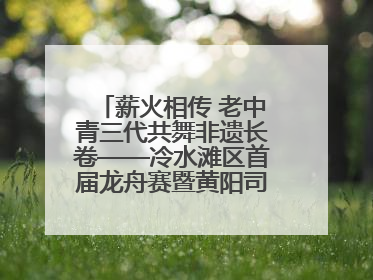 薪火相传 老中青三代共舞非遗长卷——冷水滩区首届龙舟赛暨黄阳司镇端午民俗文化活动侧记