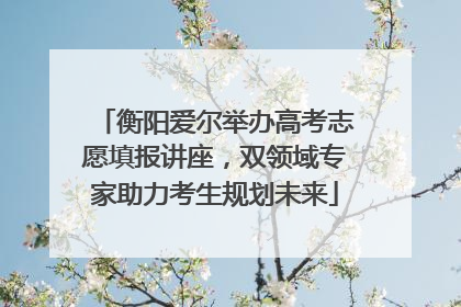 衡阳爱尔举办高考志愿填报讲座，双领域专家助力考生规划未来