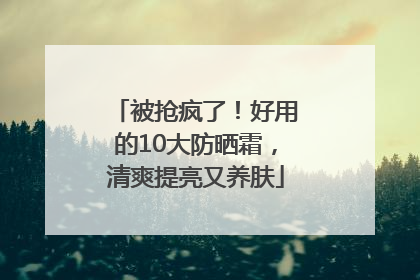 被抢疯了！好用的10大防晒霜，清爽提亮又养肤