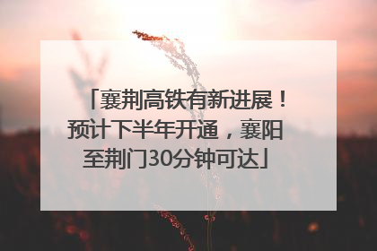襄荆高铁有新进展！预计下半年开通，襄阳至荆门30分钟可达