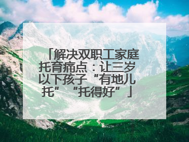 解决双职工家庭托育痛点：让三岁以下孩子“有地儿托”“托得好”