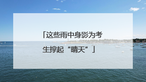 这些雨中身影为考生撑起“晴天”