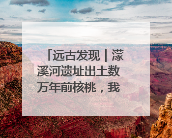 远古发现｜濛溪河遗址出土数万年前核桃，我国先民食用核桃历史大幅提前