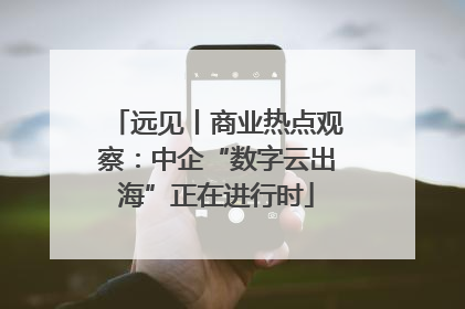 远见丨商业热点观察：中企“数字云出海”正在进行时