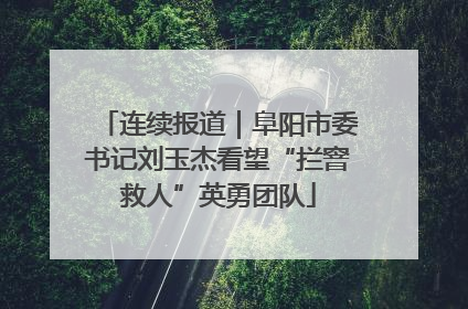 连续报道｜阜阳市委书记刘玉杰看望“拦窨救人”英勇团队