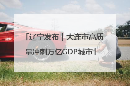 辽宁发布｜大连市高质量冲刺万亿GDP城市