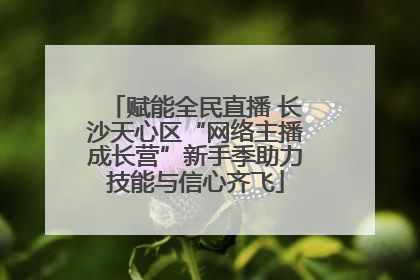 赋能全民直播 长沙天心区“网络主播成长营”新手季助力技能与信心齐飞