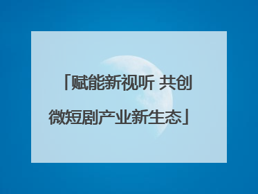 赋能新视听 共创微短剧产业新生态