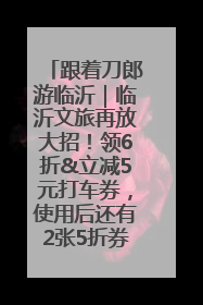 跟着刀郎游临沂｜临沂文旅再放大招！领6折&立减5元打车券，使用后还有2张5折券免费领！