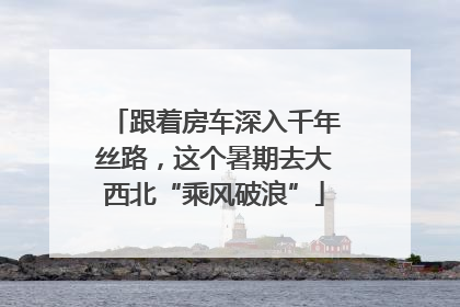 跟着房车深入千年丝路，这个暑期去大西北“乘风破浪”