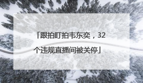 跟拍盯拍韦东奕，32个违规直播间被关停