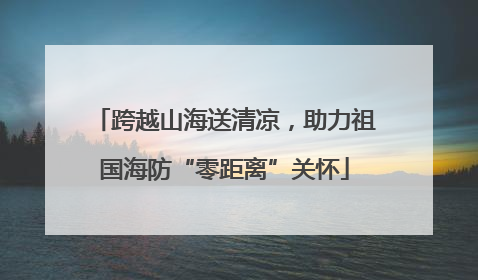 跨越山海送清凉，助力祖国海防“零距离”关怀