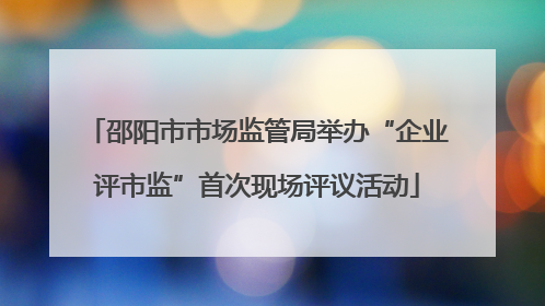 邵阳市市场监管局举办“企业评市监”首次现场评议活动