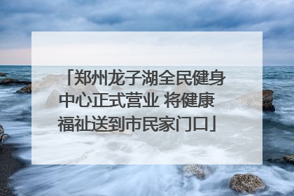 郑州龙子湖全民健身中心正式营业 将健康福祉送到市民家门口