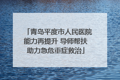 青岛平度市人民医院能力再提升 导师帮扶助力急危重症救治