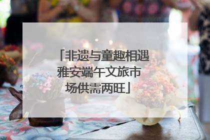 非遗与童趣相遇 雅安端午文旅市场供需两旺