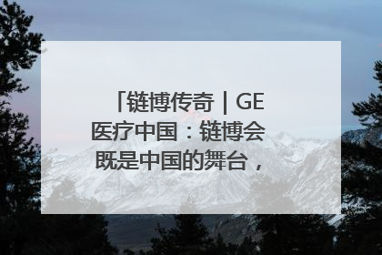 链博传奇｜GE医疗中国：链博会既是中国的舞台，也是世界的橱窗