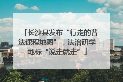 长沙县发布“行走的普法课程地图”，法治研学地标“说走就走”