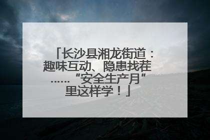 长沙县湘龙街道：趣味互动、隐患找茬……“安全生产月”里这样学！