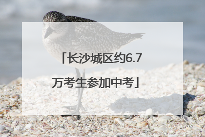 长沙城区约6.7万考生参加中考