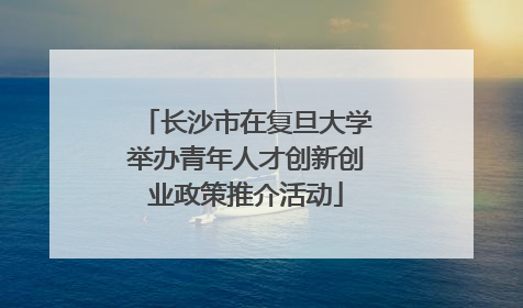 长沙市在复旦大学举办青年人才创新创业政策推介活动