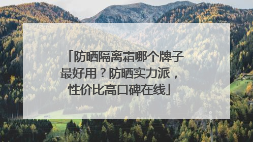 防晒隔离霜哪个牌子最好用？防晒实力派，性价比高口碑在线