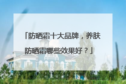 防晒霜十大品牌，养肤防晒霜哪些效果好？