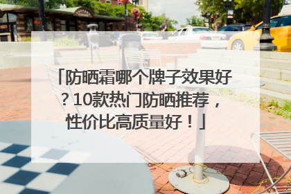 防晒霜哪个牌子效果好？10款热门防晒推荐，性价比高质量好！
