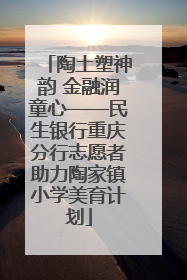 陶土塑神韵 金融润童心——民生银行重庆分行志愿者助力陶家镇小学美育计划