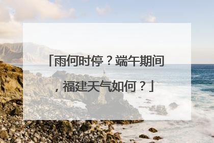 雨何时停？端午期间，福建天气如何？