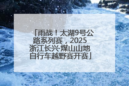 雨战！太湖9号公路系列赛，2025浙江长兴·煤山山地自行车越野赛开赛
