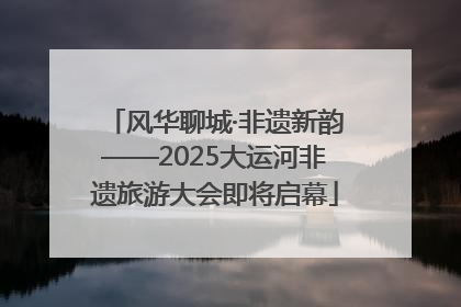 风华聊城·非遗新韵——2025大运河非遗旅游大会即将启幕