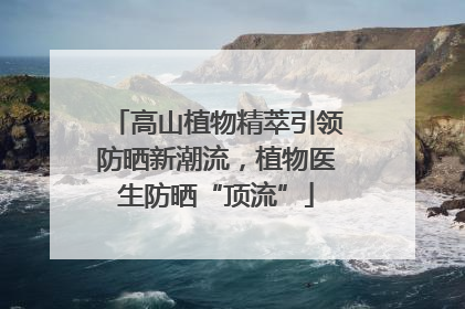 高山植物精萃引领防晒新潮流，植物医生防晒“顶流”
