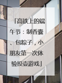 高铁上的端午节：制香囊、包粽子，小朋友第一次体验投壶游戏