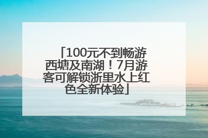100元不到畅游西塘及南湖！7月游客可解锁浙里水上红色全新体验