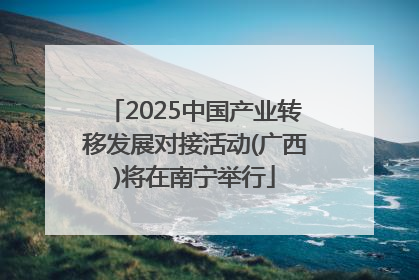 2025中国产业转移发展对接活动(广西)将在南宁举行