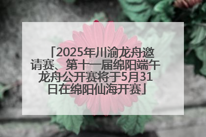 2025年川渝龙舟邀请赛、第十一届绵阳端午龙舟公开赛将于5月31日在绵阳仙海开赛