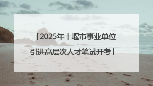 2025年十堰市事业单位引进高层次人才笔试开考