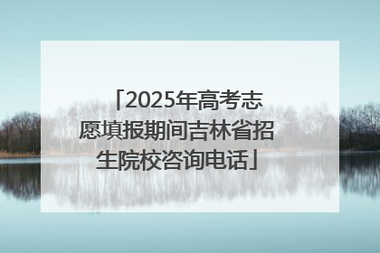 2025年高考志愿填报期间吉林省招生院校咨询电话