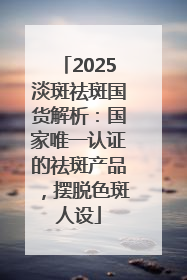 2025淡斑祛斑国货解析：国家唯一认证的祛斑产品，摆脱色斑人设