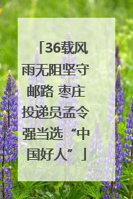 36载风雨无阻坚守邮路 枣庄投递员孟令强当选“中国好人”