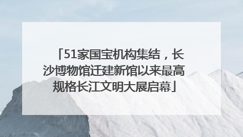 51家国宝机构集结，长沙博物馆迁建新馆以来最高规格长江文明大展启幕