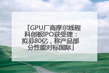 GPU厂商摩尔线程科创板IPO获受理：拟募80亿，称产品部分性能对标国际